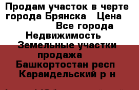 Продам участок в черте города Брянска › Цена ­ 800 000 - Все города Недвижимость » Земельные участки продажа   . Башкортостан респ.,Караидельский р-н